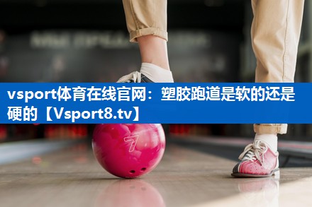 vsport体育在线官网：塑胶跑道是软的还是硬的