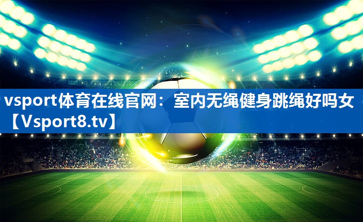 <strong>vsport体育在线官网：室内无绳健身跳绳好吗女</strong>